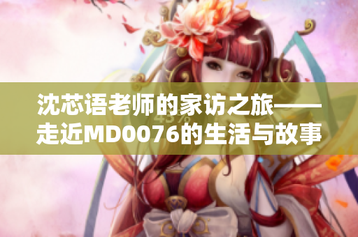 沈芯语老师的家访之旅——走近MD0076的生活与故事