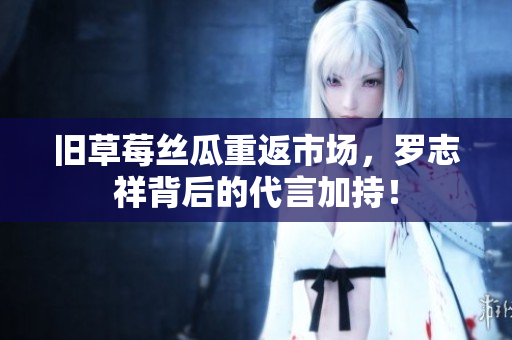 旧草莓丝瓜重返市场，罗志祥背后的代言加持！