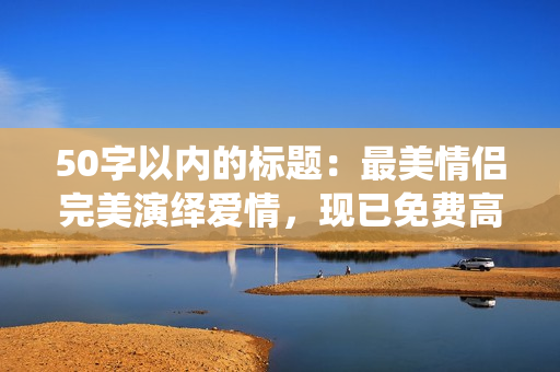 50字以内的标题：最美情侣完美演绎爱情，现已免费高清视频上线！