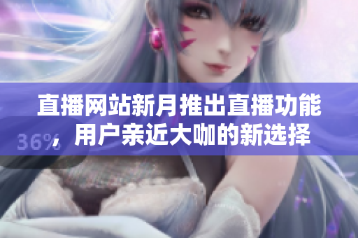 直播网站新月推出直播功能，用户亲近大咖的新选择