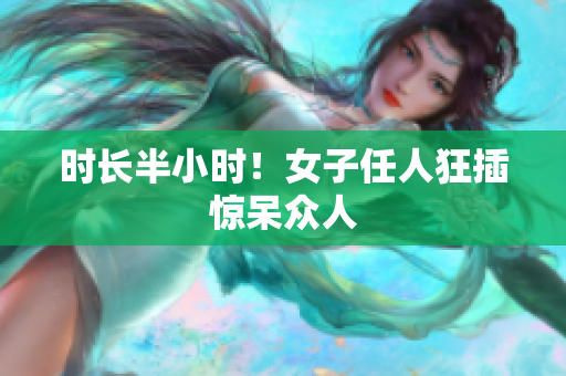 时长半小时！女子任人狂插惊呆众人