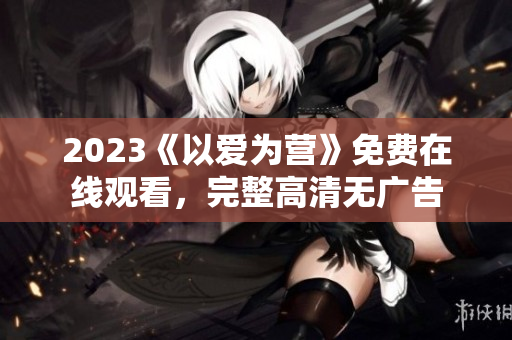 2023《以爱为营》免费在线观看，完整高清无广告