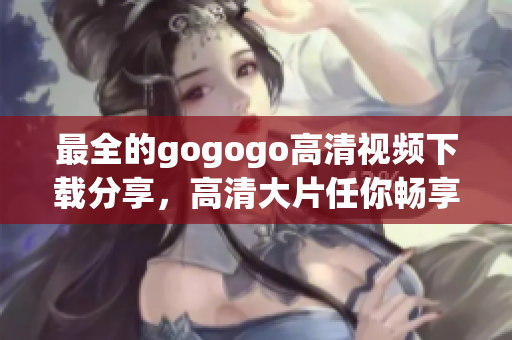 最全的gogogo高清视频下载分享，高清大片任你畅享