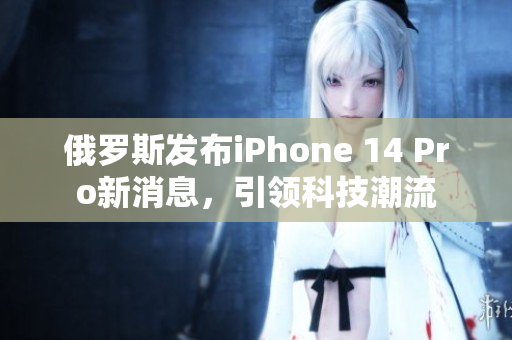 俄罗斯发布iPhone 14 Pro新消息，引领科技潮流