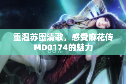 重温苏蜜清歌，感受麻花传MD0174的魅力