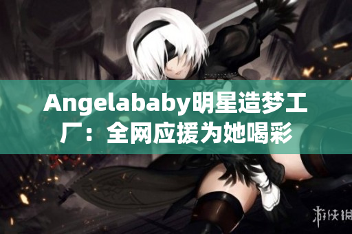Angelababy明星造梦工厂：全网应援为她喝彩
