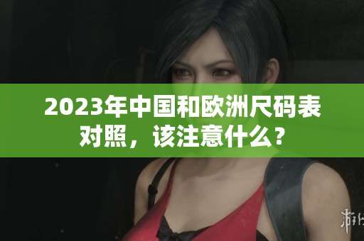 2023年中国和欧洲尺码表对照，该注意什么？