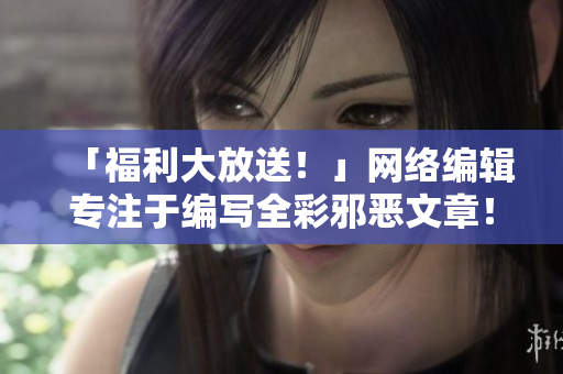 「福利大放送！」网络编辑专注于编写全彩邪恶文章！