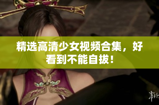 精选高清少女视频合集，好看到不能自拔！
