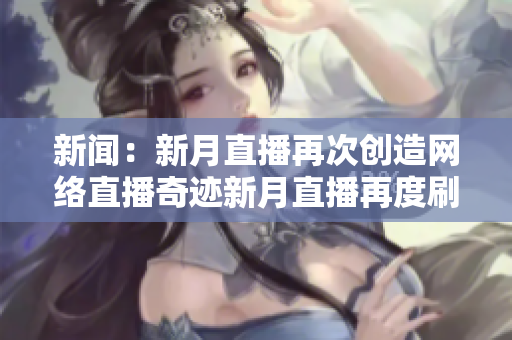 新闻：新月直播再次创造网络直播奇迹新月直播再度刷新网络直播纪录