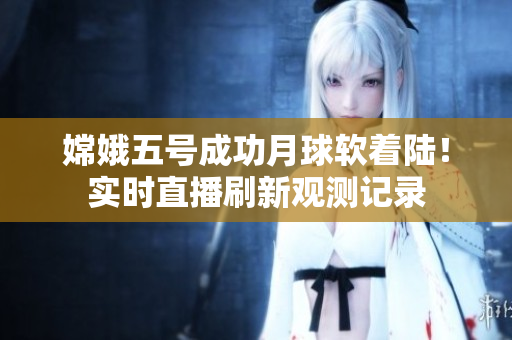嫦娥五号成功月球软着陆！实时直播刷新观测记录