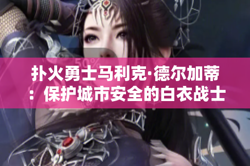 扑火勇士马利克·德尔加蒂：保护城市安全的白衣战士