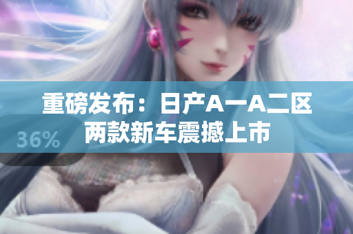 重磅发布：日产A一A二区两款新车震撼上市