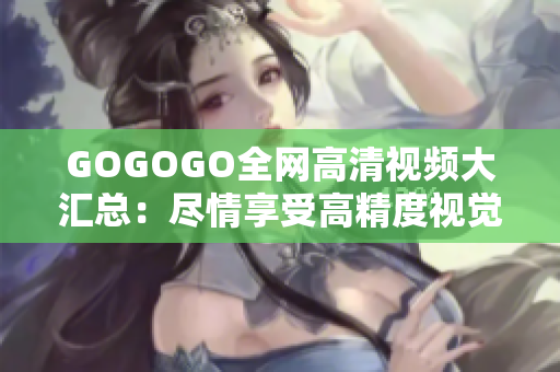 GOGOGO全网高清视频大汇总：尽情享受高精度视觉盛宴！