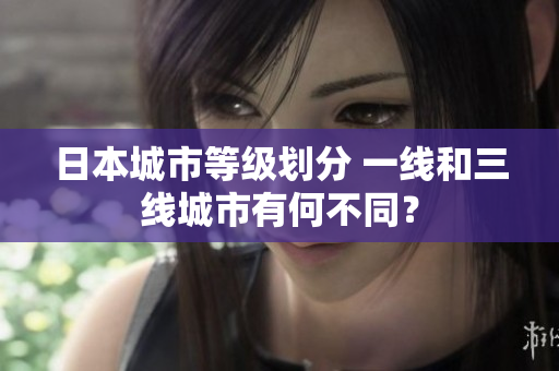 日本城市等级划分 一线和三线城市有何不同？