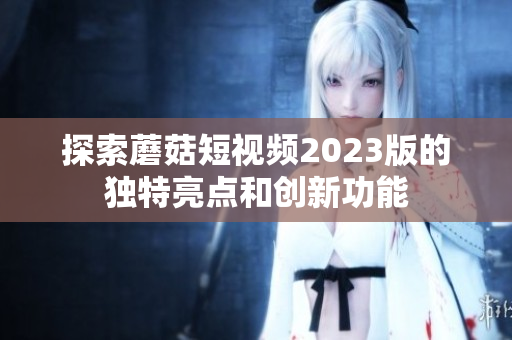 探索蘑菇短视频2023版的独特亮点和创新功能