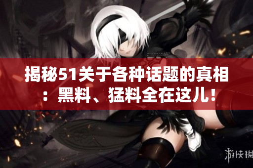 揭秘51关于各种话题的真相：黑料、猛料全在这儿！