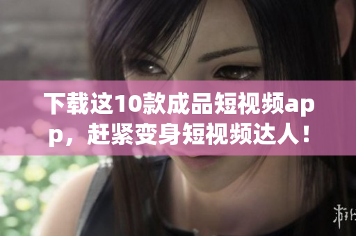 下载这10款成品短视频app，赶紧变身短视频达人！