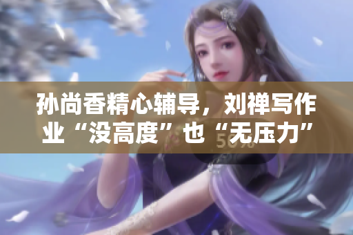 孙尚香精心辅导，刘禅写作业“没高度”也“无压力”