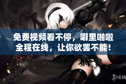 免费视频看不停，噼里啪啦全程在线，让你欲罢不能！