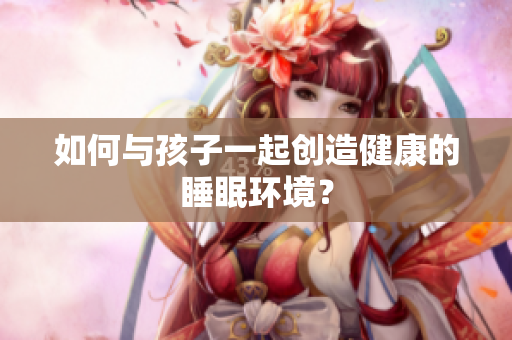 如何与孩子一起创造健康的睡眠环境？