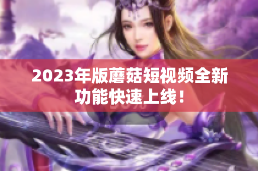 2023年版蘑菇短视频全新功能快速上线！