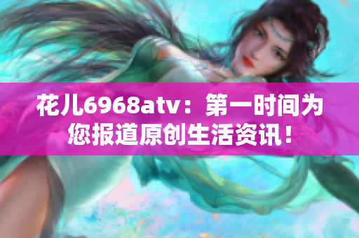 花儿6968atv：第一时间为您报道原创生活资讯！