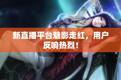 新直播平台魅影走红，用户反响热烈！