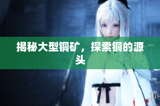 揭秘大型铜矿，探索铜的源头