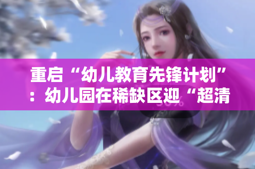 重启“幼儿教育先锋计划”：幼儿园在稀缺区迎“超清”时代