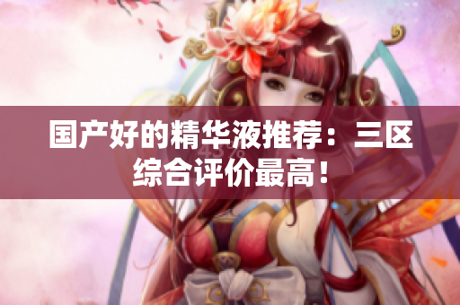 国产好的精华液推荐：三区综合评价最高！