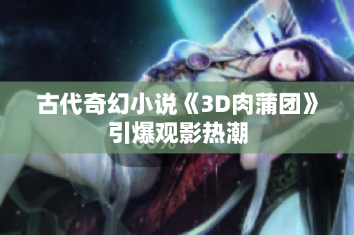 古代奇幻小说《3D肉蒲团》引爆观影热潮