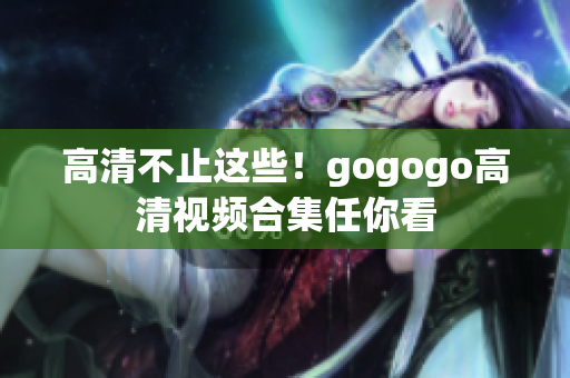 高清不止这些！gogogo高清视频合集任你看