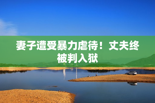 妻子遭受暴力虐待！丈夫终被判入狱