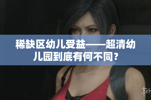 稀缺区幼儿受益——超清幼儿园到底有何不同？