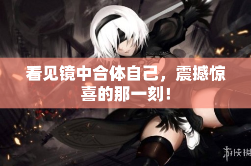 看见镜中合体自己，震撼惊喜的那一刻！