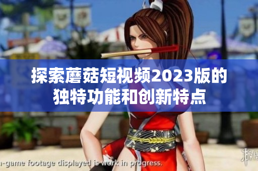 探索蘑菇短视频2023版的独特功能和创新特点