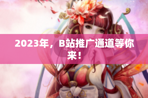 2023年，B站推广通道等你来！