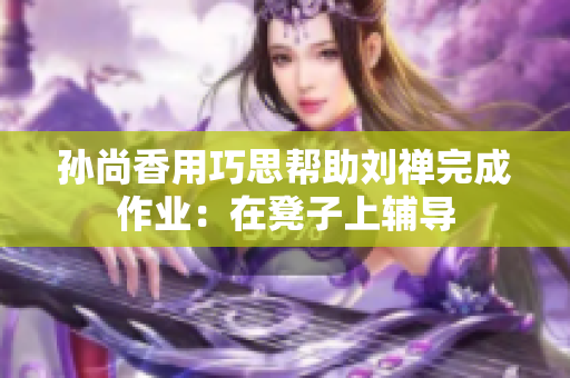 孙尚香用巧思帮助刘禅完成作业：在凳子上辅导