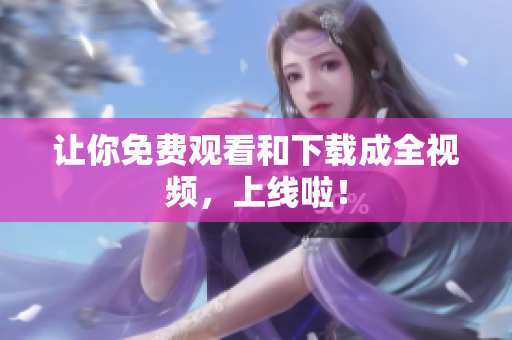 让你免费观看和下载成全视频，上线啦！