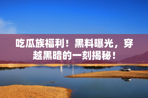 吃瓜族福利！黑料曝光，穿越黑暗的一刻揭秘！