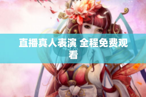 直播真人表演 全程免费观看