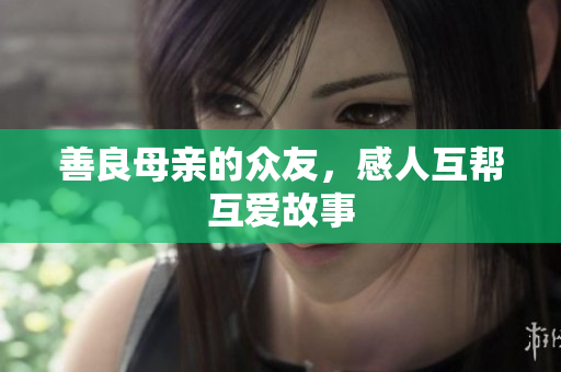 善良母亲的众友，感人互帮互爱故事