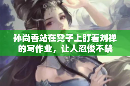 孙尚香站在凳子上盯着刘禅的写作业，让人忍俊不禁