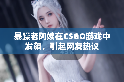 暴躁老阿姨在CSGO游戏中发飙，引起网友热议