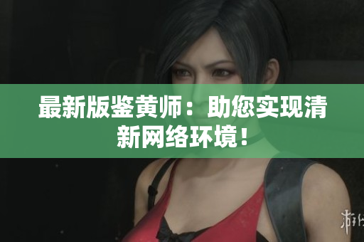 最新版鉴黄师：助您实现清新网络环境！