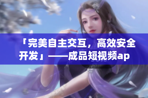 「完美自主交互，高效安全开发」——成品短视频app源码优势一览