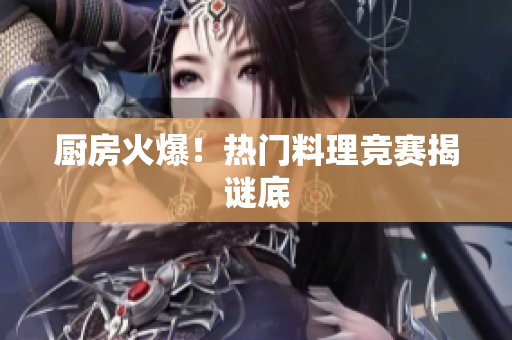 厨房火爆！热门料理竞赛揭谜底