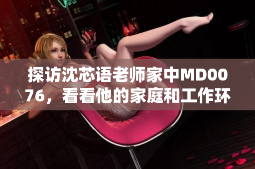 探访沈芯语老师家中MD0076，看看他的家庭和工作环境！