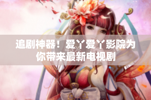 追剧神器！爱丫爱丫影院为你带来最新电视剧